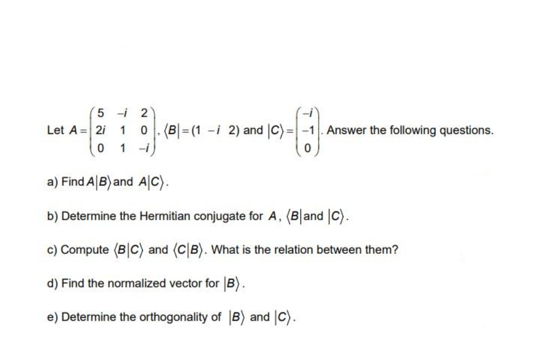 5 -i
Let A = 2i
1
0 . (B|= (1 -i 2) and |C) =-1
Answer the following questions.
1
-i
a) Find A B) and AC).
b) Determine the Hermitian conjugate for A, (Band C).
c) Compute (B|C) and (CB). What is the relation between them?
d) Find the normalized vector for B).
e) Determine the orthogonality of B) and |C).
N O
