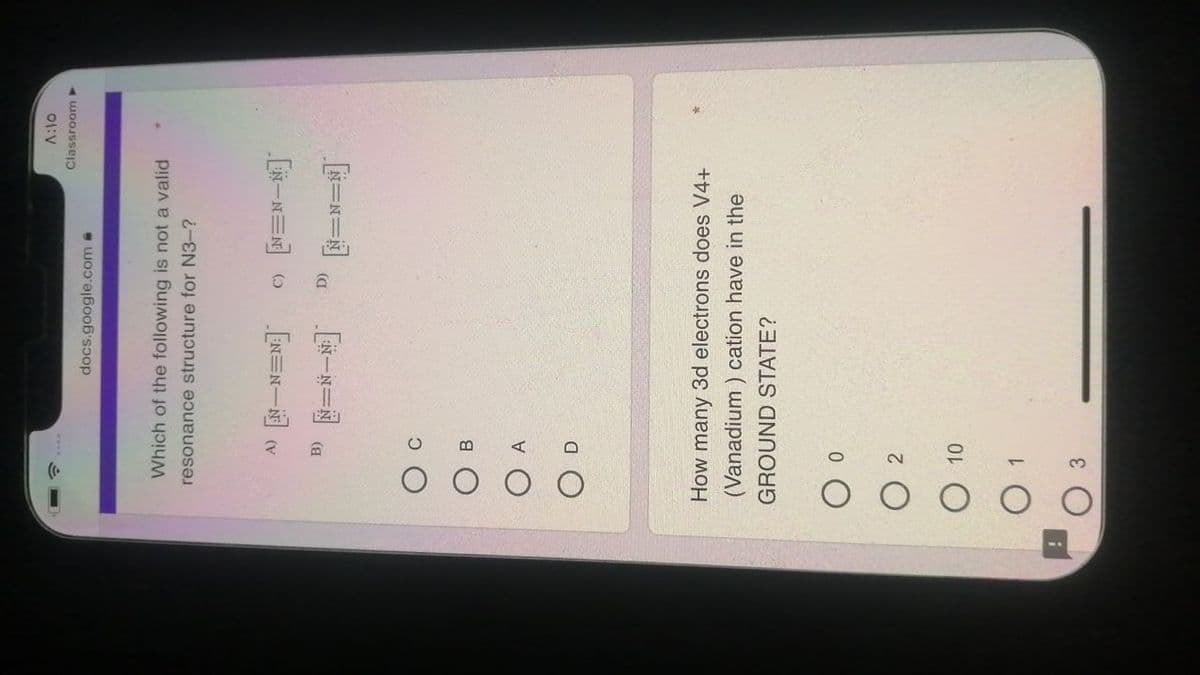 01:V
Classroom >
docs.google.com @
Which of the following is not a valid
resonance structure for N3-?
EN=N一回(
[一N三 O
[一ド一週 (a
B
How many 3d electrons does V4+
(Vanadium ) cation have in the
GROUND STATE?
2.
O 10
3
