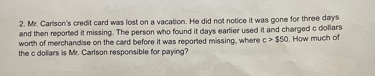 2. Mr. Carlson's credit card was lost on a vacation. He did not notice it was gone for three days
and then reported it missing. The person who found it days earlier used it and charged c dollars
worth of merchandise on the card before it was reported missing, where c> $50. How much of
the c dollars is Mr. Carlson responsible for paying?