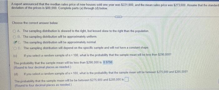 A report announced that the median sales price of new houses sold one year was $221,000, and the mean sales price was $273,600. Assume that the standard
deviation of the prices is $80.000 Complete parts (a) through (d) below.
Choose the correct answer below
KOA The sampling distribution is skewed to the right, but lessed skew to the right than the population
OB. The sampling distribution will be approximately uniform
Y The samping distribution will be approximately normal.
OD The sampling distribution will depend on the specific sample and will not have a comitant shap
(c)
If you select a tandom sample of n 100, what is the probability that the sample mean will be less than $290.000?
The probability that the sample mean will be less than $290,000 is 0.9798
(Round to four decimal places as needed.)
(d)
If you select a random sample of n 100, what is the probability that the sample mean will be between $275000 and $285.000?
The probability that the sample mean will be be between $275,000 and S285,000 is
(Round to four decimal places as needed )
