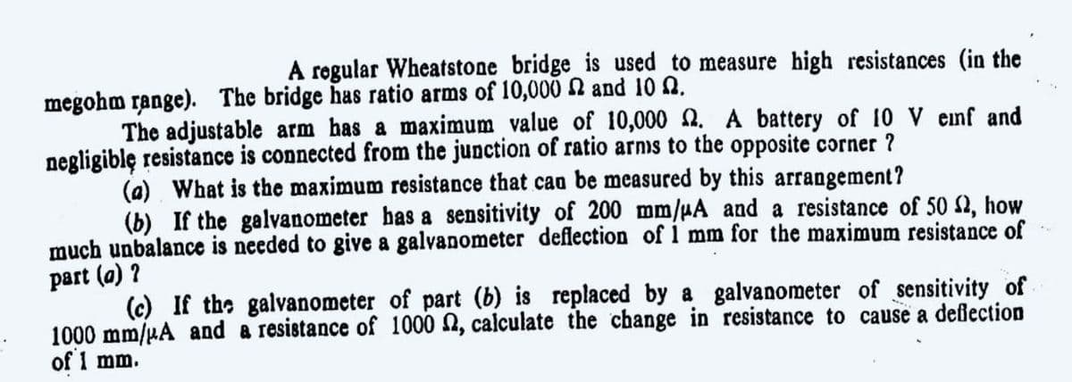 A rogular Wheatstone bridge is used to measure high resistances (in the
megohm range). The bridge has ratio arms of 10,000 N and 10 n.
The adjustable arm has a maximum value of 10,000 2. A battery of 10 V enf and
negligiblę resistance is connected from the junction of ratio arnis to the opposite corner ?
(a) What is the maximum resistance that cao be measured by this arrangement?
(b) If the galvanometer has a sensitivity of 200 mm/µA and a resistance of 50 2, how
much unbalance is needed to give a galvanometer deflection of 1 mm for the maximum resistance of
part (a) ?
(c) If the galvanometer of part (b) is replaced by a galvanometer of sensitivity of
1000 mm/uA and a resistance of 1000 2, calculate the change in resistance to cause a deflection
of 1 mm.
