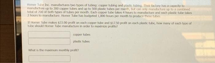 Homer Tube Inc. manufactures two types of tubing: copper tubing and plastic tubing. Their factory has a capacity to
manufacture up to 300 copper tubes and up to 500 plastic tubes per month, but can only manufacture up to a combined
total of 700 of both types of tubes per month, Each copper tube takes 4 hours to manufacture and each plastic tube takes
2 hours to manufacture. Homer Tube has budgeted 1,800 hours per month to produce theise tubes.
If Homer Tube makes $33.00 profit on each copper tube and $17.50 profit on each plastic tube, how many of each type of
tube should Homer Tube manufacture in order to maximize profits?
copper tubes
plastic tubes
What is the maximum monthly profit?
