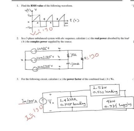 L Find the RMS value of the following waveform.
130
2 lna3 phase unbalanced system with abe sequence, calculate (a) the real power aborbed by the load
(b) the complex power supplied by the source.
jsa
R: 130
+-jaoa
3. For the following circuit, caloulate (a) the power factor of the combined load, (b) Va.
1.5 kw
0,532 leading
I/90°A 1y, 1.4 KVAR
0.707 leading
4kw
13
0.5 lagging
