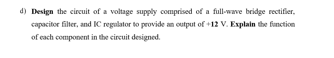 d) Design the circuit of a voltage supply comprised of a full-wave bridge rectifier,
capacitor filter, and IC regulator to provide an output of +12 V. Explain the function
of each component in the circuit designed.
