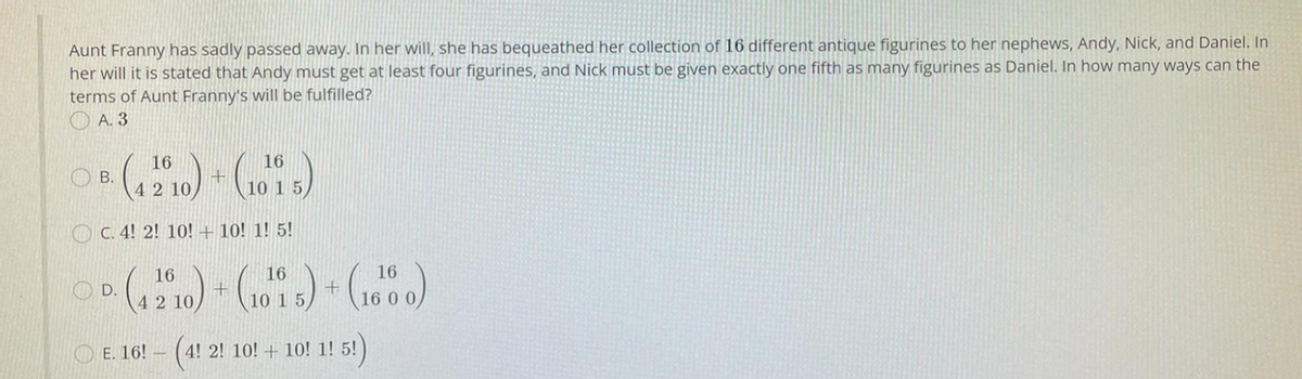 Aunt Franny has sadly passed away. In her will, she has bequeathed her collection of 16 different antique figurines to her nephews, Andy, Nick, and Daniel. In
her will it is stated that Andy must get at least four figurines, and Nick must be given exactly one fifth as many figurines as Daniel. In how many ways can the
terms of Aunt Franny's will be fulfilled?
O A. 3
16
16
O B.
42 10,
10 1 5
O C. 4! 2! 10! + 10! 1! 5!
16
16
16
D.
42 10
10 1 5
16 0 0,
O E. 16! – (4! 2! 10! + 10! 1! 5!)
