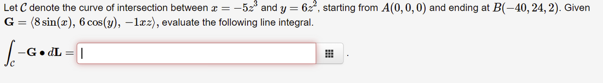 Let C denote the curve of intersection between x = -5z° and y = 6z°, starting from A(0,0, 0) and ending at B(-40, 24, 2). Given
G = (8 sin(x), 6 cos(y), –lxz), evaluate the following line integral.
-G• dL = |
