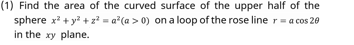 (1) Find the area of the curved surface of the upper half of the
sphere x2 + y² + z² = a²(a > 0) on a loop of the rose line r = a cos 20
in the xy plane.
