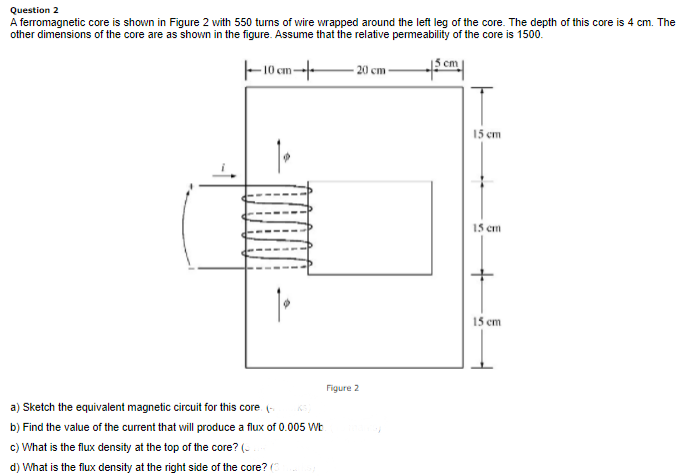 Question 2
A ferromagnetic core is shown in Figure 2 with 550 turns of wire wrapped around the left leg of the core. The depth of this core is 4 cm. The
other dimensions of the core are as shown in the figure. Assume that the relative pemeability of the core is 1500.
F10 cm--
- 20 cm
15 cm
15 cm
15 cm
Figure 2
a) Sketch the equivalent magnetic circuit for this core (-
b) Find the value of the current that will produce a flux of 0.005 WE
c) What is the flux density at the top of the core? (-
d) What is the flux density at the right side of the core? (
