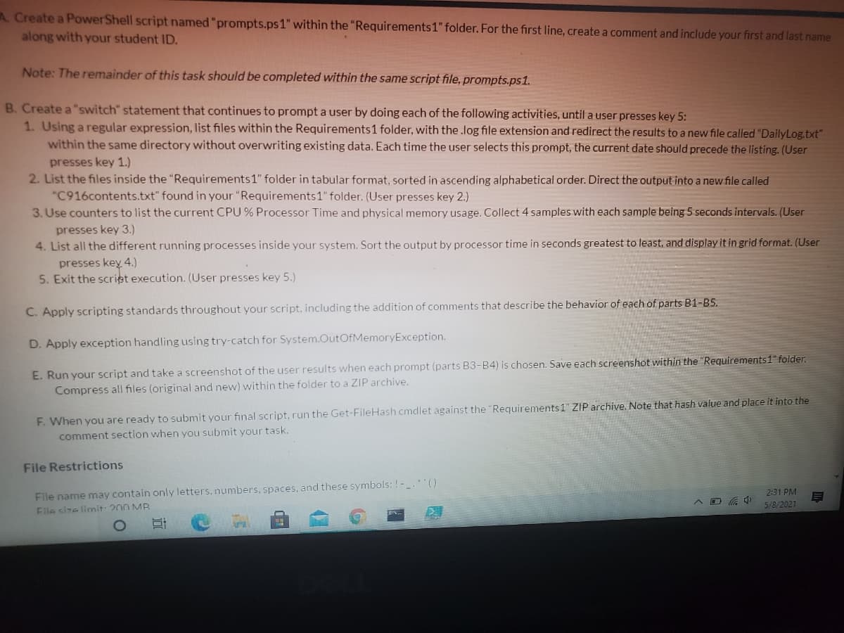 A. Create a PowerShell script named "prompts.ps1" within the "Requirements1" folder. For the first line, create a comment and include your first and last name
along with your student ID.
Note: The remainder of this task should be completed within the same script file, prompts.ps1.
B. Create a "switch" statement that continues to prompt a user by doing each of the following activities, until a user presses key 5:
1. Using a regular expression, list files within the Requirements1 folder, with the .log file extension and redirect the results to a new file called "DailyLog.txt"
within the same directory without overwriting existing data. Each time the user selects this prompt, the current date should precede the listing. (User
presses key 1.)
2. List the files inside the "Requirements1" folder in tabular format, sorted in ascending alphabetical order. Direct the output into a new file called
"C916contents.txt" found in your "Requirements1" folder. (User presses key 2.)
3. Use counters to list the current CPU % Processor Time and physical memory usage. Collect 4 samples with each sample being5 seconds intervals. (User
presses key 3.)
4. List all the different running processes inside your system. Sort the output by processor time in seconds greatest to least, and display it in grid format. (User
presses key 4.)
5. Exit the scriet execution. (User presses key 5.)
C. Apply scripting standards throughout your script, including the addition of comments that describe the behavior of each of parts B1-B5.
D. Apply exception handling using try-catch for System.OutOfMemoryException.
E. Run your script and take a screenshot of the user results when each prompt (parts B3-B4) is chosen. Save each screenshot within the "Requirements1" folder.
Compress all files (original and new) within the folder to a ZIP archive.
F. When you are ready to submit your final script, run the Get-FileHash cmdlet against the "Requirements 1" ZIP archive. Note that hash value and place it into the
comment section when you submit your task.
File Restrictions
File name may contain only letters, numbers, spaces, and these symbols: !-.()
File size limnit: 200 MB
2:31 PM
5/8/2021
