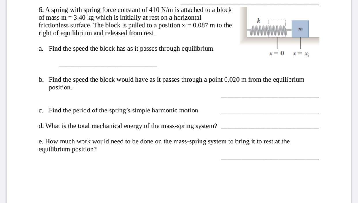 ### Physics Problem: Spring-Mass System in Simple Harmonic Motion

#### Problem Statement:
A spring with a spring force constant of 410 N/m is attached to a block of mass \( m = 3.40 \) kg, which is initially at rest on a horizontal frictionless surface. The block is pulled to a position \( x_i = 0.087 \) m to the right of equilibrium and released from rest.

#### Questions:
a. **Find the speed the block has as it passes through equilibrium.**

   __________________________________________
   
b. **Find the speed the block would have as it passes through a point 0.020 m from the equilibrium position.**

   __________________________________________
   
c. **Find the period of the spring’s simple harmonic motion.**

   __________________________________________
   
d. **What is the total mechanical energy of the mass-spring system?**

   __________________________________________
   
e. **How much work would need to be done on the mass-spring system to bring it to rest at the equilibrium position?**

   __________________________________________

#### Diagram Explained:
The diagram associated with this problem illustrates the spring-mass system. It shows a horizontal spring with spring constant \( k \) attached to a block of mass \( m \). The spring is anchored to an immovable object on the left, while the block moves on the right. The two positions of the block are marked:
- \( x = 0 \): Equilibrium position where the block is at rest in the absence of external forces.
- \( x = x_i \): The initial position where the block is pulled and then released.

This illustration is critical to understanding the setup of the problem and the initial conditions provided.