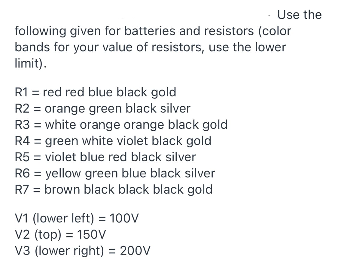 Use the
following given for batteries and resistors (color
bands for your value of resistors, use the lower
limit).
R1 = red red blue black gold
R2 = orange green black silver
R3 = white orange orange black gold
R4 = green white violet black gold
R5 = violet blue red black silver
R6 = yellow green blue black silver
R7 = brown black black black gold
V1 (lower left) = 100V
V2 (top) = 150V
V3 (lower right) = 200V
%3D
%3D
