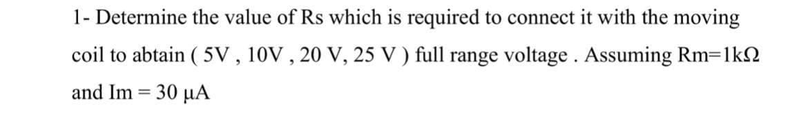 1- Determine the value of Rs which is required to connect it with the moving
coil to abtain ( 5V , 10V , 20 V, 25 V ) full range voltage. Assuming Rm=1k2
and Im = 30 µA
%3D
