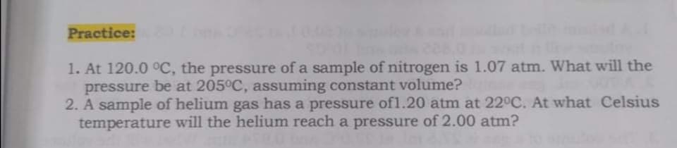 Practice:
1. At 120.0 °C, the pressure of a sample of nitrogen is 1.07 atm. What will the
pressure be at 205°C, assuming constant volume?
2. A sample of helium gas has a pressure of1.20 atm at 22°C. At what Celsius
temperature will the helium reach a pressure of 2.00 atm?
