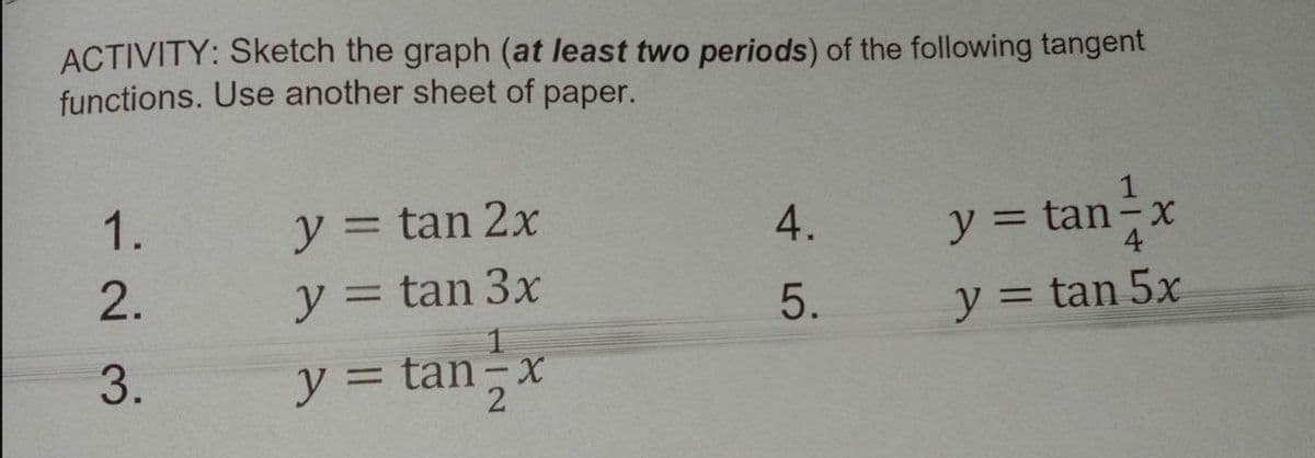 ACTIVITY: Sketch the graph (at least two periods) of the following tangent
functions. Use another sheet of paper.
1.
y = tan 2x
y 3D
y = tan-x
4.
4
2.
y = tan 3x
%3D
5.
y = tan 5x
%3D
3.
y = tan-x
y 3D
2
