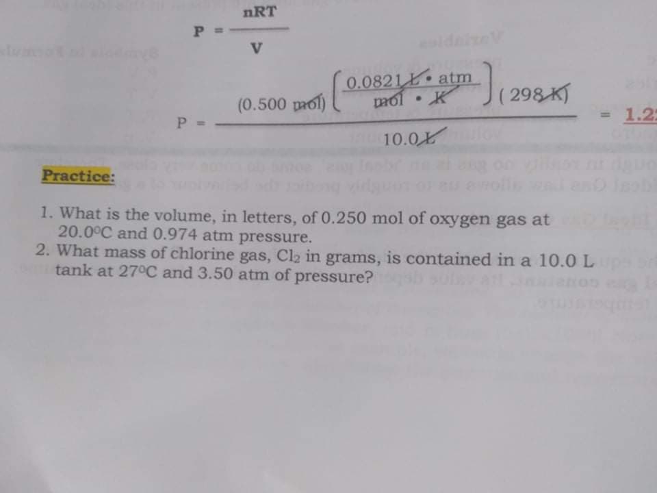 nRT
P
V
ldaiev
0.0821 atm
(0.500 prof 0.0
(298 K
mol
• K
P D
= 1.2:
%3D
10.0
Practice:
1. What is the volume, in letters, of 0.250 mol of oxygen gas at
20.0°C and 0.974 atm pressure.
2. What mass of chlorine gas, Cl2 in grams, is contained in a 10.0 L
tank at 27°C and 3.50 atm of pressure?
