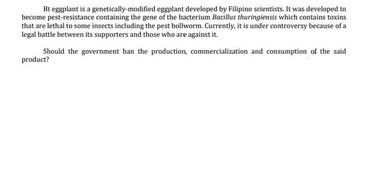 Bt eggplant is a genetically-modified eggplant developed by Filipino scientists. It was developed to
become pest-resistance containing the gene of the bacterium Bacillus thuringiensis which contains toxins
that are lethal to some insects including the pest bollworm. Currently, it is under controversy because of a
legal battle between its supporters and those who are against it.
Should the government ban the production, commercialization and consumption of the said
product?
