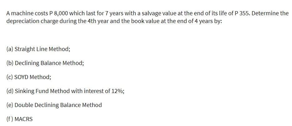 A machine costs P 8,000 which last for 7 years with a salvage value at the end of its life of P 355. Determine the
depreciation charge during the 4th year and the book value at the end of 4 years by:
(a) Straight Line Method;
(b) Declining Balance Method;
(c) SOYD Method;
(d) Sinking Fund Method with interest of 12%;
(e) Double Declining Balance Method
(f) MACRS