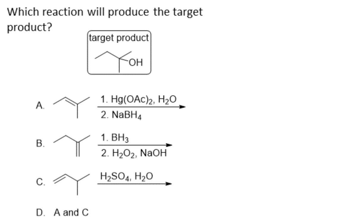 Which reaction will produce the target
product?
A.
B.
C.
D. A and C
target product
Тон
1. Hg(OAC) 2, H₂O
2. NaBH4
1. BH3
2. H₂O2, NaOH
H₂SO4, H₂O