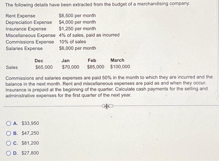 The following details have been extracted from the budget of a merchandising company.
$8,500 per month
$4,000 per month
Rent Expense
Depreciation Expense
Insurance Expense
Miscellaneous Expense
$1,250 per month
4% of sales, paid as incurred
Commissions Expense
Salaries Expense
Sales
Dec
$65,000
10% of sales
$6,000 per month
OA. $33,950
B. $47,250
OC. $81,200
O D. $27,800
Jan
Feb
$70,000 $85,000
March
$100,000
Commissions and salaries expenses are paid 50% in the month to which they are incurred and the
balance in the next month. Rent and miscellaneous expenses are paid as and when they occur.
Insurance is prepaid at the beginning of the quarter. Calculate cash payments for the selling and
administrative expenses for the first quarter of the next year.