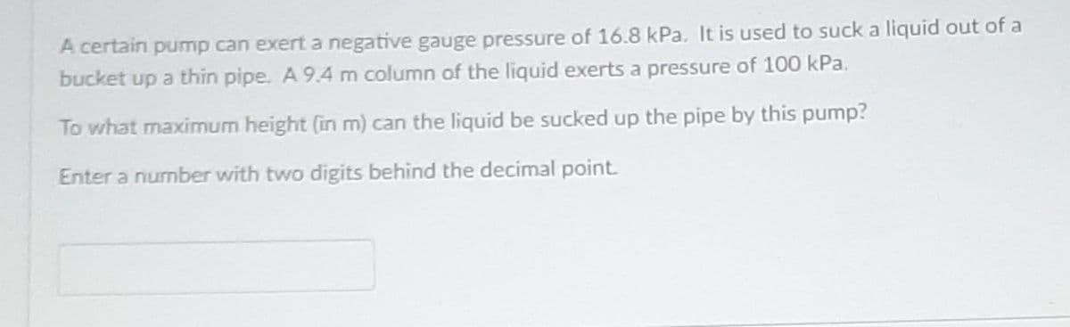 A certain pump can exert a negative gauge pressure of 16.8 kPa. It is used to suck a liquid out of a
bucket up a thin pipe. A 9.4 m column of the liquid exerts a pressure of 100 kPa.
To what maximum height (in m) can the liquid be sucked up the pipe by this pump?
Enter a number with two digits behind the decimal point.