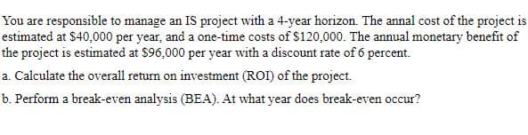 You are responsible to manage an IS project with a 4-year horizon. The annal cost of the project is
estimated at $40,000 per year, and a one-time costs of $120,000. The annual monetary benefit of
the project is estimated at $96,000 per year with a discount rate of 6 percent.
a. Calculate the overall return on investment (ROI) of the project.
b. Perform a break-even analysis (BEA). At what year does break-even occur?