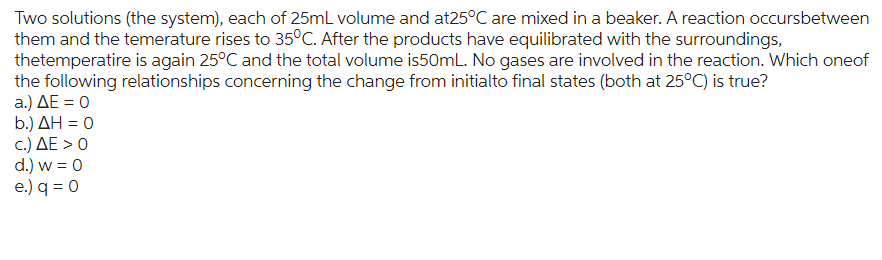 Two solutions (the system), each of 25mL volume and at25°C are mixed in a beaker. A reaction occursbetween
them and the temerature rises to 35°C. After the products have equilibrated with the surroundings,
thetemperatire is again 25°C and the total volume is50mL. No gases are involved in the reaction. Which oneof
the following relationships concerning the change from initialto final states (both at 25°C) is true?
a.) ΔΕ = 0
b.) ΔΗ = 0
c.) ΔΕ > 0
d.) w = 0
e.) q = 0