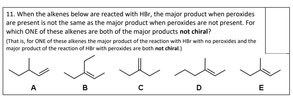 11. When the alkenes below are reacted with HBr, the major product when peroxides
are present is not the same as the major product when peroxides are not present. For
which ONE of these alkenes are both of the major products not chiral?
(That is, for ONE of these alkenes the major product of the reaction with HBr with no peroxides and the
major product of the reaction of HBr with peroxides are both not chiral.)
E
B
A
C
D
E