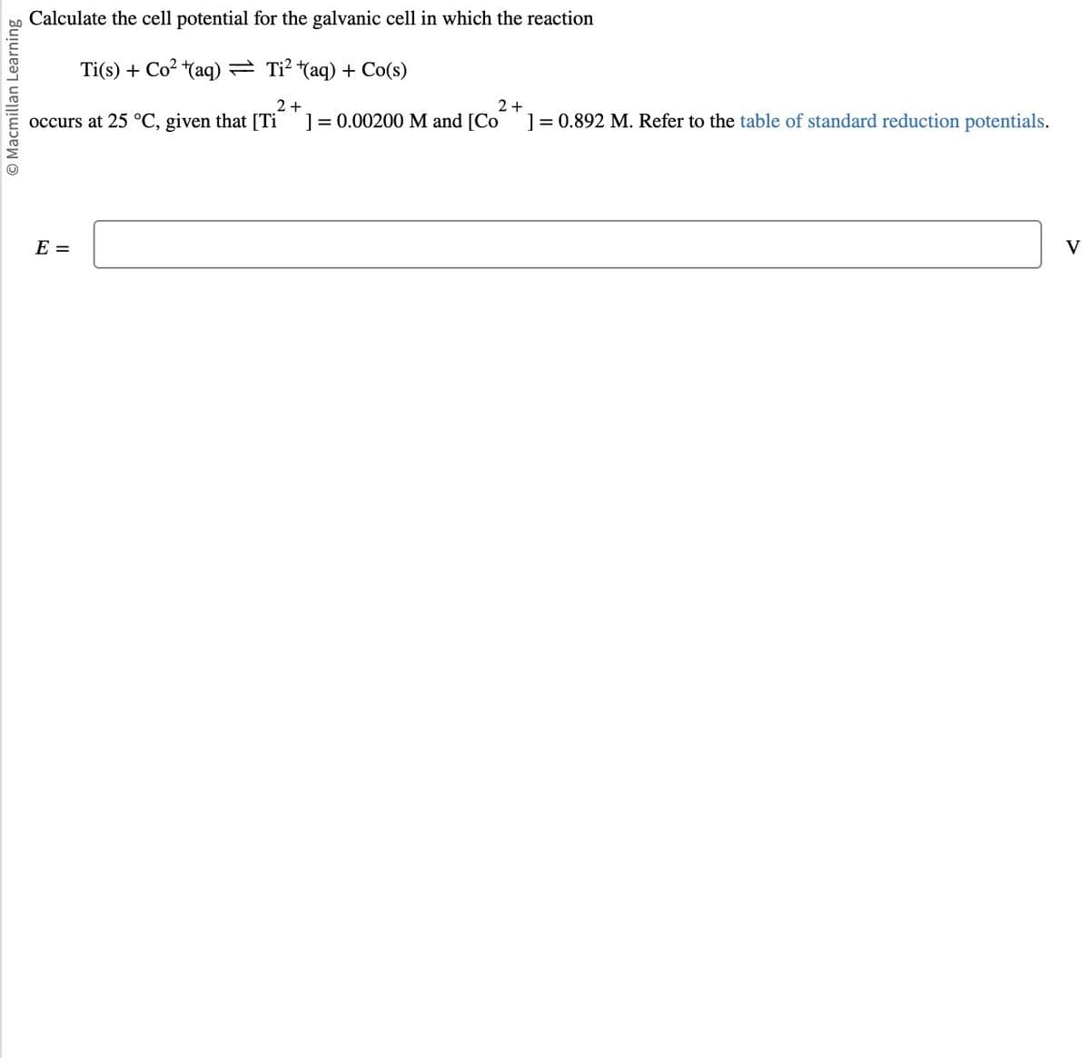 bo Calculate the cell potential for the galvanic cell in which the reaction
Macmillan Learning
Ti(s) + Co² ¹(aq) = Ti²(aq) + Co(s)
2+
occurs at 25 °C, given that [Ti ] = 0.00200 M and [Co
E =
2+
] = 0.892 M. Refer to the table of standard reduction potentials.
V