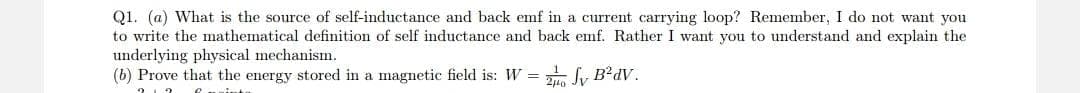 Q1. (a) What is the source of self-inductance and back emf in a current carrying loop? Remember, I do not want you
to write the mathematical definition of self inductance and back emf. Rather I want you to understand and explain the
underlying physical mechanism.
(b) Prove that the energy stored in a magnetic field is: W =
20 Jy B²dV.