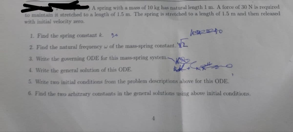 A spring with a mass of 10 kg has natural length 1 m. A force of 30 N is required
to maintain it stretched to a length of 1.5 m. The spring is stretched to a length of 1.5 m and then released
with initial velocity zero.
1. Find the spring constant k.
20
2. Find the natural frequency w of the mass-spring constant. Y2
3. Write the governing ODE for this mass-spring system.-
9.
4. Write the general solution of this ODE.
5. Write two initial conditions from the problem descriptions above for this ODE.
6. Find the two arbitrary constants in the general solutions using above initial conditions.

