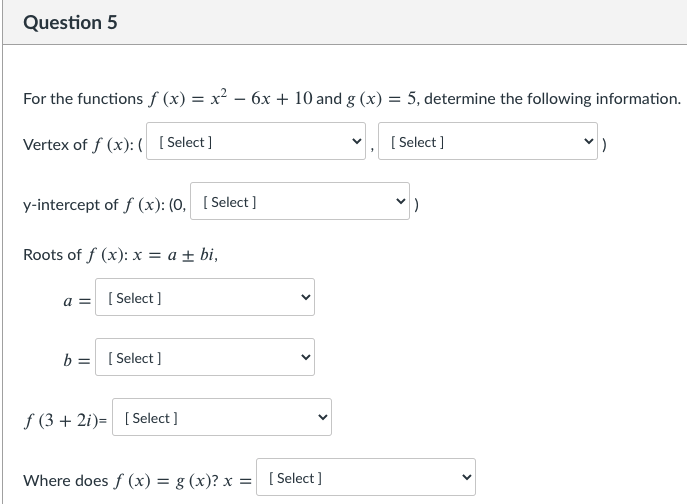 Question 5
For the functions f (x) = x² – 6x + 10 and g (x) :
= 5, determine the following information.
Vertex of f (x): ( [Select]
[ Select ]
y-intercept of f (x): (0, [ Select]
Roots of f (x): x = a ± bi,
a = [ Select ]
b = [ Select ]
f (3 + 2i)= [ Select ]
Where does f (x) = g (x)? x =
[ Select ]
>
>
