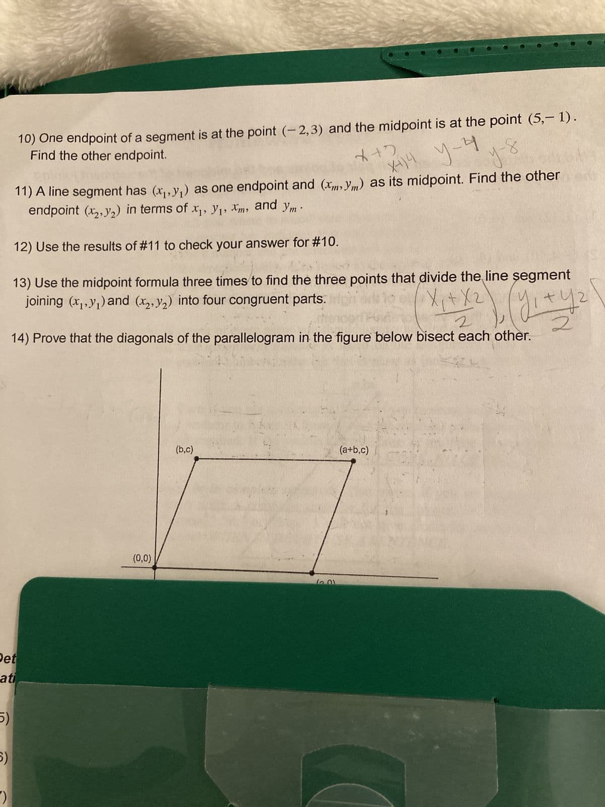 X12
y-y
X414
10) One endpoint of a segment is at the point (-2,3) and the midpoint is at the point (5,- 1).
Find the other endpoint.
11) A line segment has (x₁, y₁) as one endpoint and (x,y) as its midpoint. Find the other
endpoint (x, y₂) in terms of x₁, y₁, Xm, and ym.
12) Use the results of #11 to check your answer for #10.
X₁ + X 2
13) Use the midpoint formula three times to find the three points that divide the line segment
joining (x₁, y₁) and (x, y₂) into four congruent parts.
(gr+y₂
2
Det
ati
5)
5)
pert
2
14) Prove that the diagonals of the parallelogram in the figure below bisect each other.
2
(0,0)
(b,c)
12.01
у-б
(a+b,c)