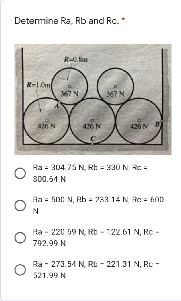 Determine Ra, Rb and Rc. *
R=0.8m
R=1.0m
367 N
367 N
426 N
426 N
426 N B
Ra = 304.75 N, Rb = 330 N, Rc =
800.64 N
Ra = 500 N, Rb = 233.14 N, Rc = 600
N
Ra = 220.69 N, Rb = 122.61 N, Rc =
792.99 N
Ra = 273.54 N, Rb = 221.31 N, Rc =
%3D
521.99 N
