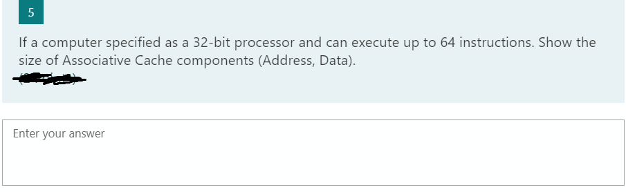 5
If a computer specified as a 32-bit processor and can execute up to 64 instructions. Show the
size of Associative Cache components (Address, Data).
Enter your answer
