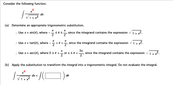 Consider the following function.
T
(a) Determine an appropriate trigonometric substitution.
dx
Use x = sin(0), where - -1/105/12/20 since the integrand contains the expression ✓
T
Use x = tan(8), where - <0<, since the integrand contains the expression
Use x = sec (0), where 0 ≤ 0 < or x ≤ 0 <3, since the integrand contains the expression
(b) Apply the substitution to transform the integral into a trigonometric integral. Do not evaluate the integral.
T
dx =
-/(C
de