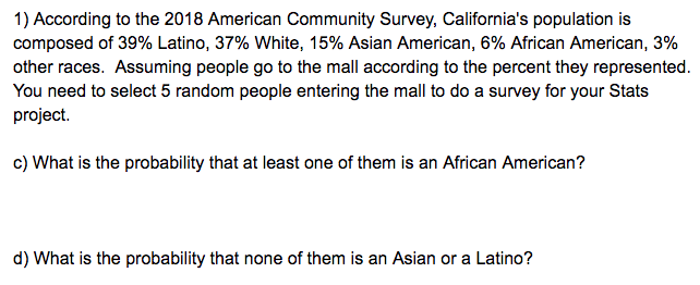 1) According to the 2018 American Community Survey, California's population is composed of 39% Latino, 37% White, 15% Asian American, 6% African American, 3% other races. Assuming people go to the mall according to the percent they represented. You need to select 5 random people entering the mall to do a survey for your Stats project.

c) What is the probability that at least one of them is an African American?

d) What is the probability that none of them is an Asian or a Latino?