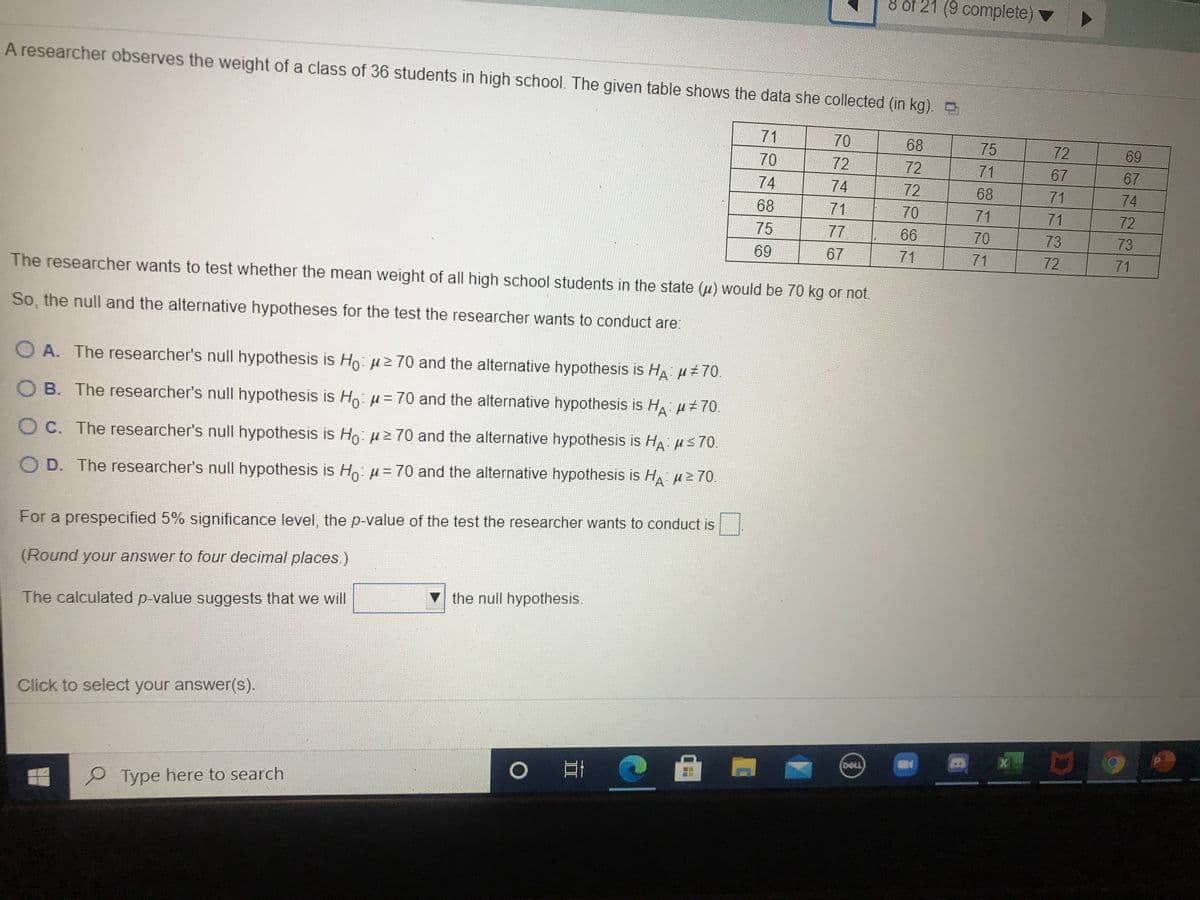 of 21 (9 complete)
A researcher observes the weight of a class of 36 students in high school. The given table shows the data she collected (in kg) D
71
70
68
75
72
69
70
72
72
71
67
67
74
74
72
68
71
74
68
71
70
71
71
72
75
77
66
70
73
73
69
67
71
71
72
71
The researcher wants to test whether the mean weight of all high school students in the state (u) would be 70 kg or not.
So, the null and the alternative hypotheses for the test the researcher wants to conduct are:
O A. The researcher's null hypothesis is Ho: uz 70 and the alternative hypothesis is HA H+70.
O B. The researcher's null hypothesis is Ho: u= 70 and the alternative hypothesis is H p+70.
O C. The researcher's null hypothesis is Ho. uz 70 and the alternative hypothesis is HA s70.
O D. The researcher's null hypothesis is Ho u= 70 and the alternative hypothesis is H, 2 70.
For a prespecified 5% significance level, the p-value of the test the researcher wants to conduct is
(Round your answer to four decimal places)
the null hypothesis.
The calculated p-value suggests that we will
Click to select your answer(s).
(DELL)
of
Type here to search
