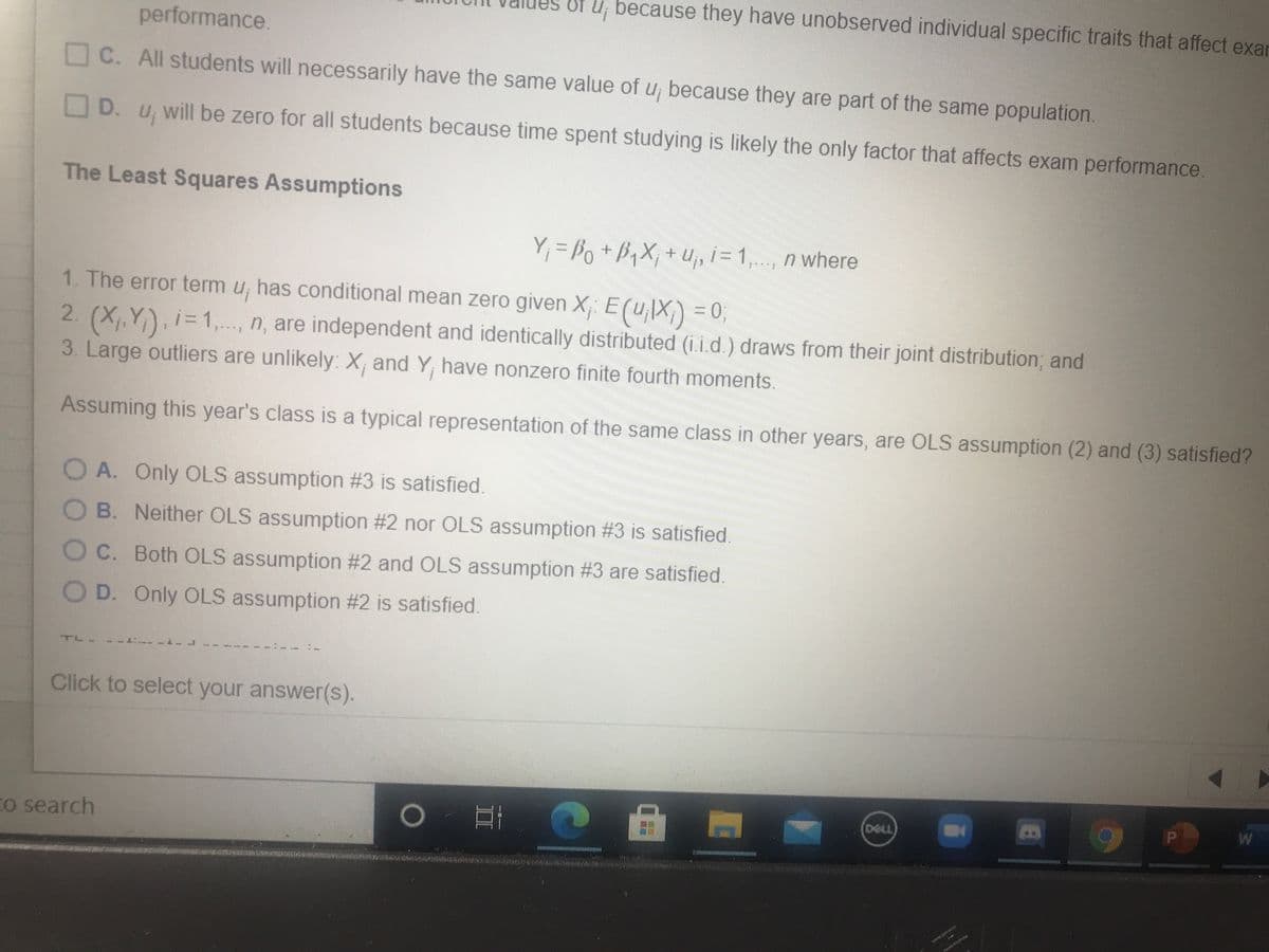 performance.
of u, because they have unobserved individual specific traits that affect exar
C. All students will necessarily have the same value of u, because they are part of the same population.
D.
will be zero for all students because time spent studying is likely the only factor that affects exam performance.
The Least Squares Assumptions
Y, = Po +B,X; + U,„ i= 1,..., n where
1. The error term u, has conditional mean zero given X; E (uX) = 0;
2. (X,,Y), i= 1,..., n, are independent and identically distributed (i.i.d.) draws from their joint distribution; and
%3D
3. Large outliers are unlikely: X, and Y, have nonzero finite fourth moments.
Assuming this year's class is a typical representation of the same class in other years, are OLS assumption (2) and (3) satisfied?
O A. Only OLS assumption #3 is satisfied.
O B. Neither OLS assumption #2 nor OLS assumption #3 is satisfied.
OC. Both OLS assumption #2 and OLS assumption #3 are satisfied.
O D. Only OLS assumption #2 is satisfied.
-: ------
Click to select your answer(s).
Co search
DELL
16
