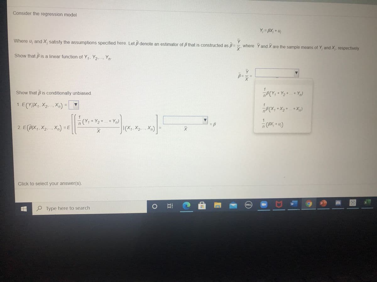 Consider the regression model
Y = BX; + uj
Where u, and X, satisfy the assumptions specified here. Let B denote an estimator of B that is constructed as B
Y
where Y and X are the sample means of Y, and X, respectively.
Show that B is a linear function of Y,, Y2,, Yn
1
Show that B is conditionally unbiased.
B(Y, + Y2 + + Y)
1. E(YX,. X, X,)
„P(X, + X2+ + X,)
(Y+ Y2
+ Yn)
1
2. E(BIX,, X2.- Xx) =E
|(X,, X2.-- Xn)
(AX; + u)
Click to select your answer(s).
DELL
P Type here to search
