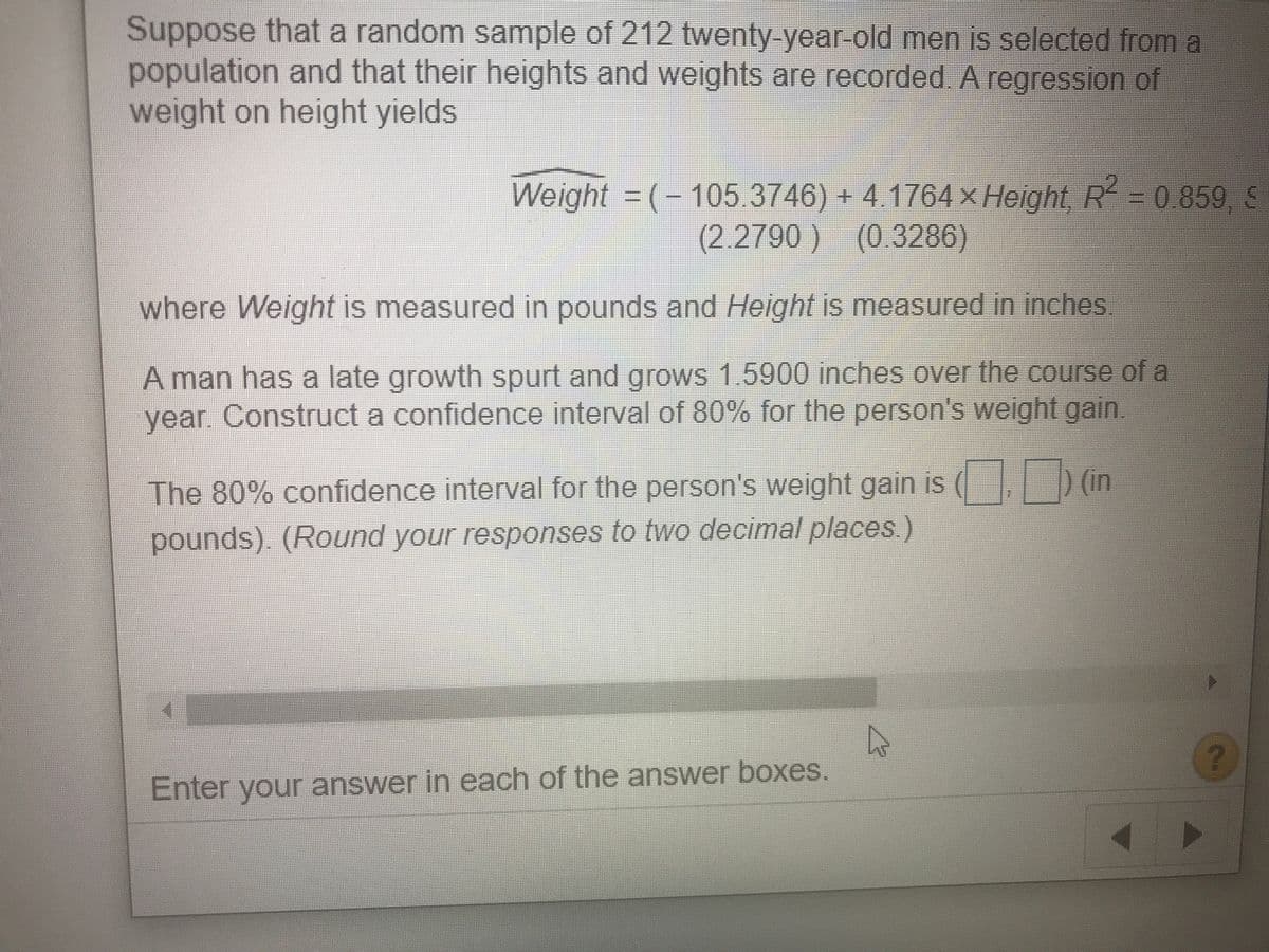 Suppose that a random sample of 212 twenty-year-old men is selected froma
population and that their heights and weights are recorded A regressiIon of
weight on height yields
Weight = (-105.3746) + 4.1764 × Height R30 859 S
(2.2790) (0.3286)
where Weight is measured in pounds and Height is measured in inches
A man has a late growth spurt and grows 1.5900 inches over the course of a
year. Construct a confidence interval of 80% for the person's weight gain.
The 80% confidence interval for the person's weight gain is ( in
pounds). (Round your responses to two decimal places.)
(6)
Enter your answer in each of the answer boxes.
