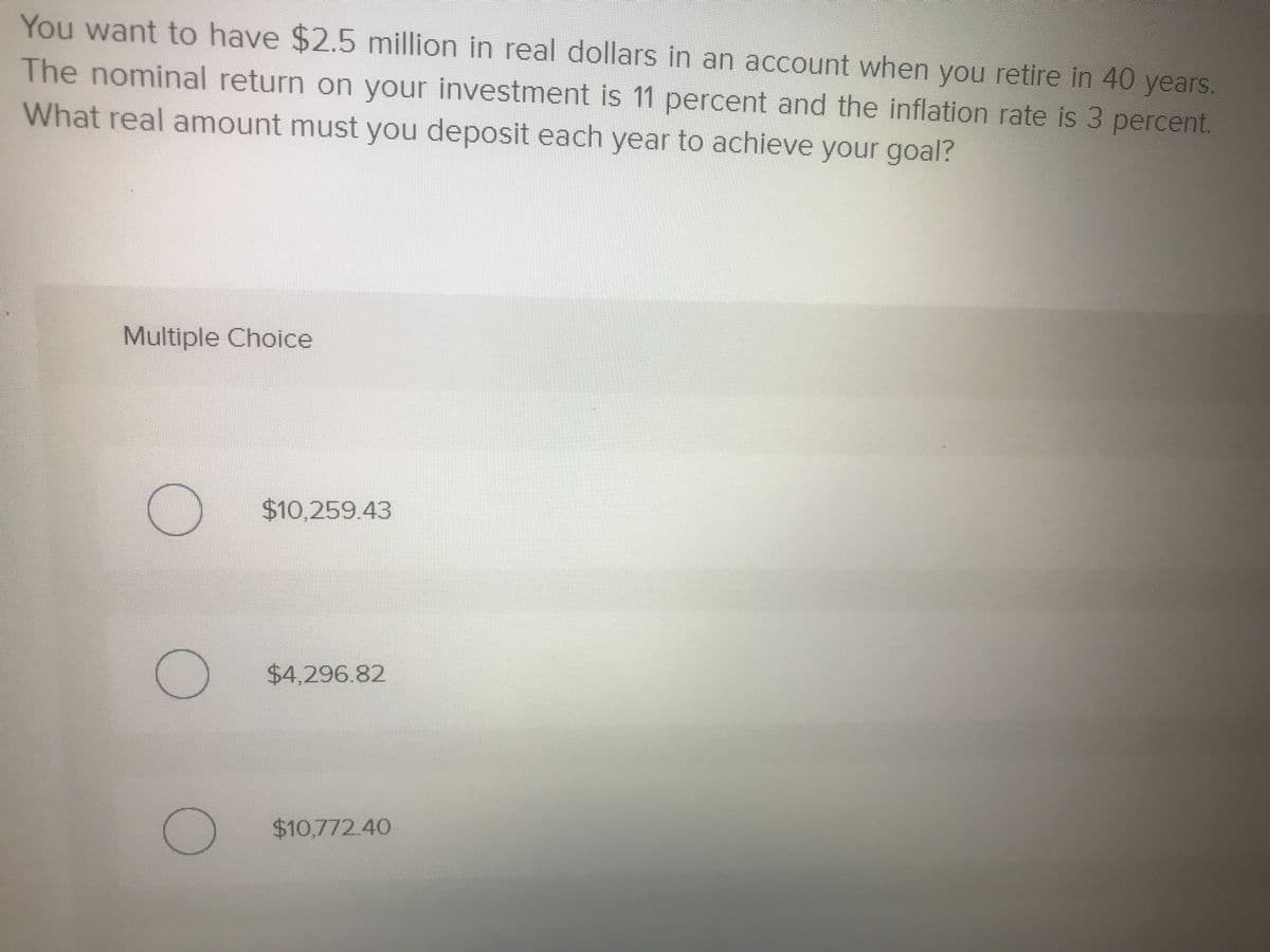 You want to have $2.5 million in real dollars in an account when you retire in 40 years.
The nominal return on your investment is 11 percent and the inflation rate is 3 percent.
What real amount must you deposit each year to achieve your goal?
Multiple Choice
$10,259.43
$4,296.82
$10,772.40
