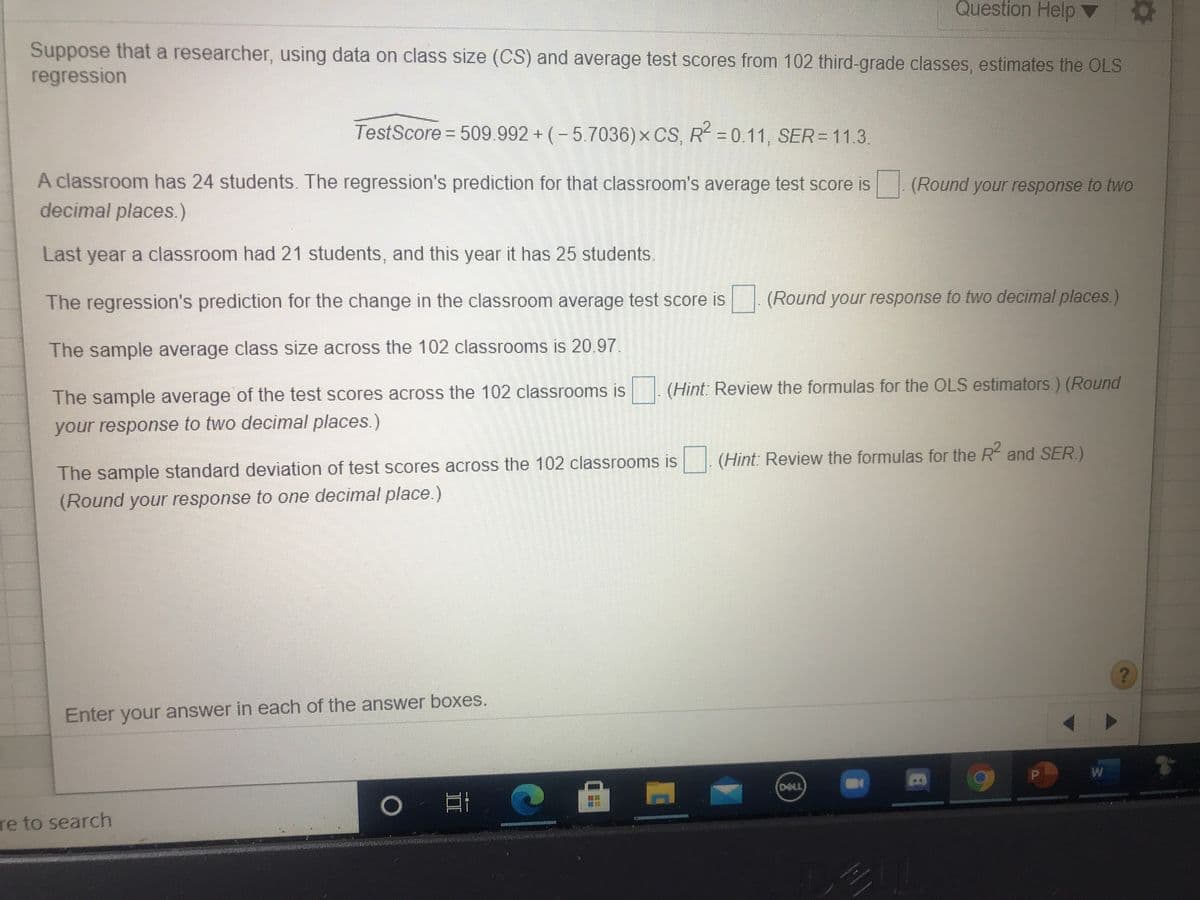 Question Help
Suppose that a researcher, using data on class size (CS) and average test scores from 102 third-grade classes, estimates the OLS
regression
TestScore 509.992 + (-5.7036)x CS, R= 0.11, SER= 11.3.
A classroom has 24 students. The regression's prediction for that classroom's average test score is
decimal places.)
(Round your response to two
Last year a classroom had 21 students, and this year it has 25 students.
The regression's prediction for the change in the classroom average test score is
(Round your response to two decimal places.)
The sample average class size across the 102 classrooms is 20.97.
(Hint: Review the formulas for the OLS estimators.) (Round
The sample average of the test scores across the 102 classrooms is
your response to two decimal places.)
(Hint: Review the formulas for the R and SER.)
The sample standard deviation of test scores across the 102 classrooms is
(Round your response to one decimal place.)
Enter your answer in each of the answer boxes.
DELL
re to search
