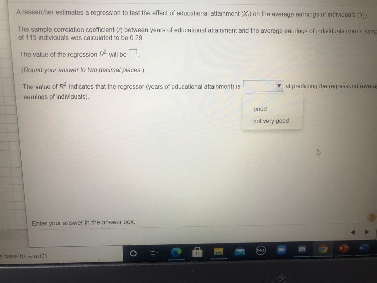 A researcher estimates a regression to test the effect of educational attainment (X;) on the average earnings of individuals (Y).
The sample correlation coefficient (r) between years of educational attainment and the average earnings of individuals from a samp
of 115 individuals was calculated to be 0.29.
The value of the regression R will be
(Round your answer to two decimal places.)
The value of R indicates that the regressor (years of educational attainment) is
at predicting the regressand (avera
earnings of individuals).
good
not very good
Enter your answer in the answer box.
W
DOLL
e here to search
