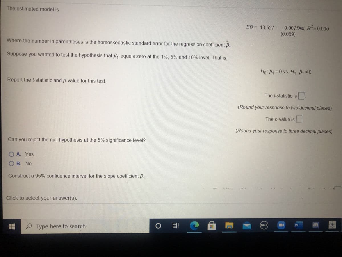 The estimated model is
ED = 13.527 +-0.007Dist, R= 0.000
(0.069)
Where the number in parentheses is the homoskedastic standard error for the regression coefficient B,.
Suppose you wanted to test the hypothesis that B, equals zero at the 1%, 5% and 10% level. That is,
Ho B=0 vs. H P,#0
Report the t-statistic and p-value for this test.
The t-statistic is
(Round your response to two decimal places)
The p-value is
(Round your response to three decimal places)
Can you reject the null hypothesis at the 5% significance level?
D
O A. Yes.
O B. No.
Construct a 95% confidence interval for the slope coefficient B,
Click to select your answer(s).
DELL
Type here to search
W
