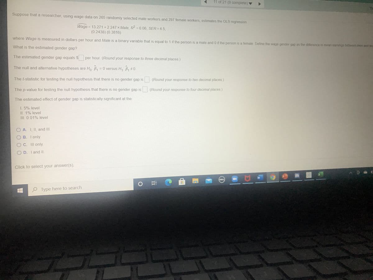 11 of 21 (9 complete)
TH
Suppose that a researcher, using wage data on 265 randomly selected male workers and 297 female workers, estimates the OLS regression
Wage = 13.271 +2.247 x Male, R2 =0.06, SER=45,
(0.2438) (0.3816)
where Wage is measured in dollars per hour and Male is a binary variable that is equal to 1 if the person is a male and 0 if the person is a female. Define the wage gender gap as the difference in mean eamings between men and we
What is the estimated gender gap?
The estimated gender gap equals $ per hour. (Round your response to three decimal places.)
The null and alternative hypotheses are Ho B = 0 versus H, B, #0.
The t-statistic for testing the null hypothesis that there is no gender gap is
(Round your response to two decimal places.)
The p-value for testing the null hypothesis that there is no gender gap is (Round your response to four decimal places.)
The estimated effect of gender gap is statistically significant at the:
1. 5% level
II. 1% level
III. 0.01% level
O A. I, II, and II.
O B. I only.
OC. III only.
O D. I and II.
Click to select your answer(S).
(DELL
P Type here to search
