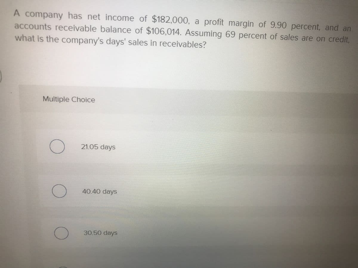 A company has net income of $182,000, a profit margin of 9.90 percent, and an
accounts receivable balance of $106,014. Assuming 69 percent of sales are on credit,
what is the company's days' sales in receivables?
Multiple Choice
21.05 days
40.40 days
30.50 days
