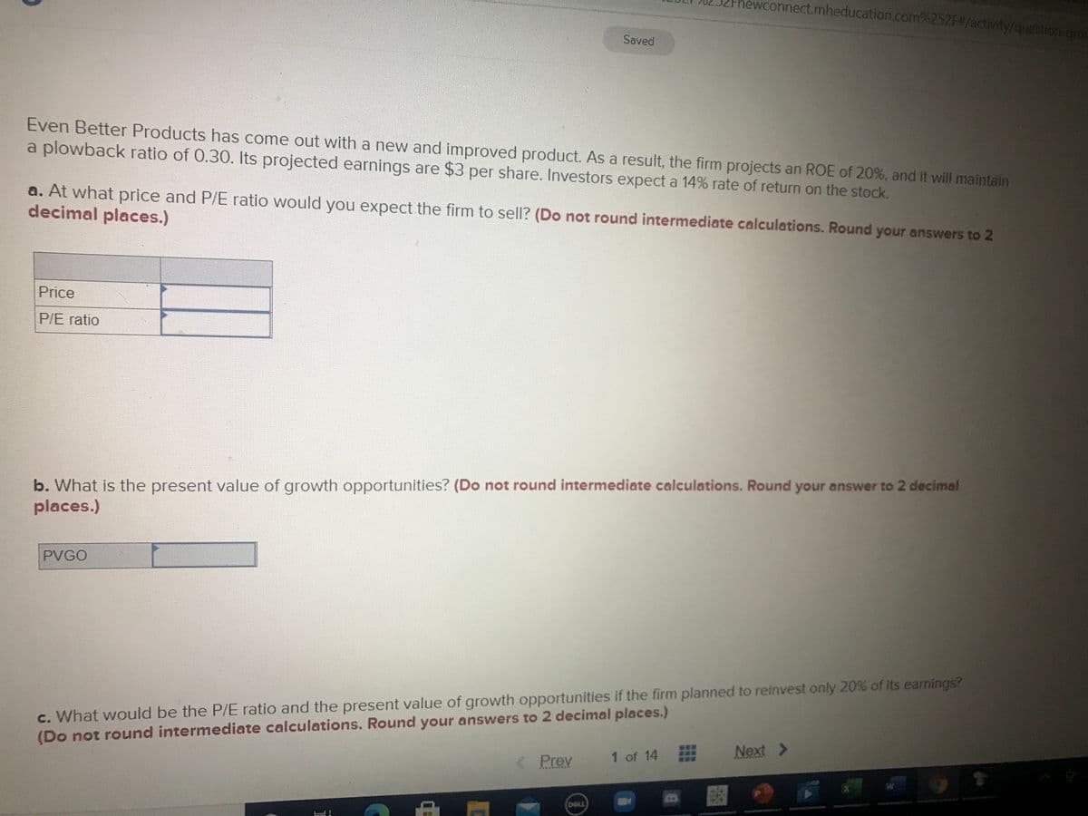 hewconnect.mheducation.com%252F#/activity/question-gro
Saved
Even Better Products has come out with a new and improved product. As a result, the firm projects an ROE of 20%, and it will maintain
a plowback ratio of 0.30. Its projected earnings are $3 per share. Investors expect a 14% rate of return on the stock.
a. At what price and P/E ratio would you expect the firm to sell? (Do not round intermediate calculations. Round your answers to 2
decimal places.)
Price
P/E ratio
b. What is the present value of growth opportunities? (Do not round intermediate calculations. Round your answer to 2 decimal
places.)
PVGO
c. What would be the P/E ratio and the present value of growth opportunities if the firm planned to reinvest only 20% of its earnings?
(Do not round intermediate calculations. Round your answers to 2 decimal places.)
1 of 14
Next >
< Prev
DOLL
