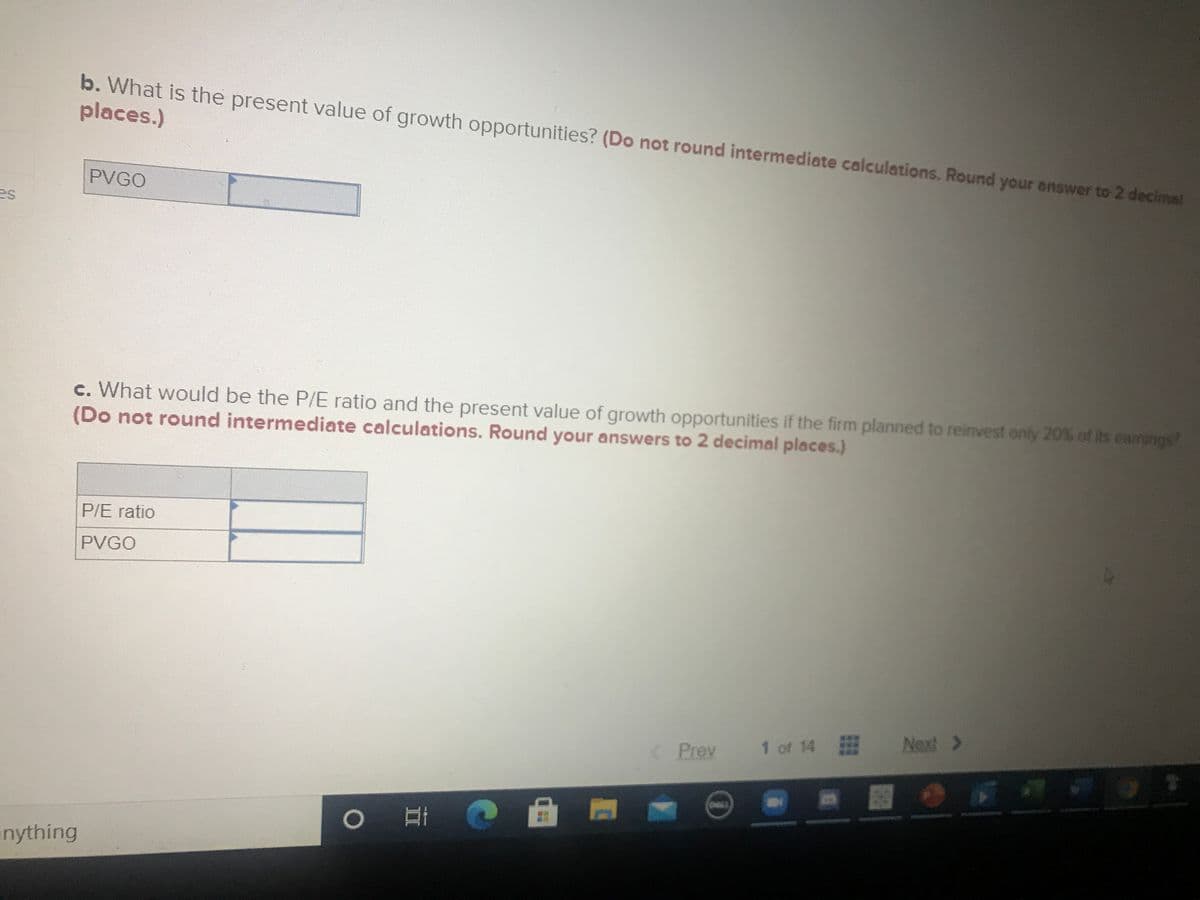 b. What is the present value of growth opportunities? (Do not round intermediate calculations. Round your answer to 2 decimal
places.)
PVGO
es
c. What would be the P/E ratio and the present value of growth opportunities if the fitm planned to reinvest only 20% of its eamings?
(Do not round intermediate calculations. Round your answers to 2 decimal places.)
P/E ratio
PVGO
Next >
***
<Prev
1 of 14
nything
