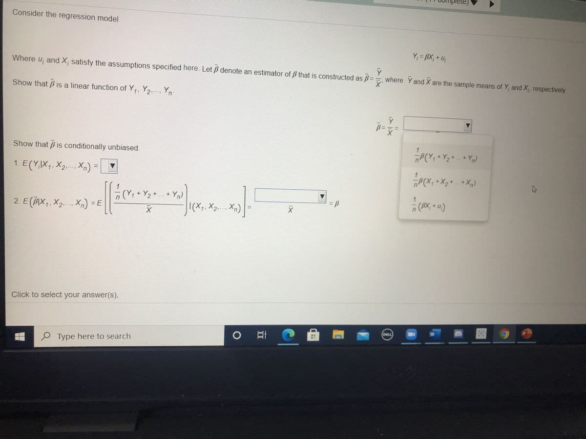 ele)
Consider the regression model
Y; = BX; + u;
Where u, and X, satisfy the assumptions specified here. Let p denote an estimator of p that is constructed as ß=
where Y and X are the sample means of Y, and X, respectively.
Show that B is a linear function of Y,, Y2, Y
Show that B is conditionally unbiased.
1 E(Y,X,, X2.. X,) = ▼
1
„P(X, +X2+ + X,)
+ Y2 + + Yn)
(AX, + u)
2 E(BIX,. X2 X,) =E
|(X, X2.. Xn)
Click to select your answer(s).
W
DELL
P Type here to search
1/5
