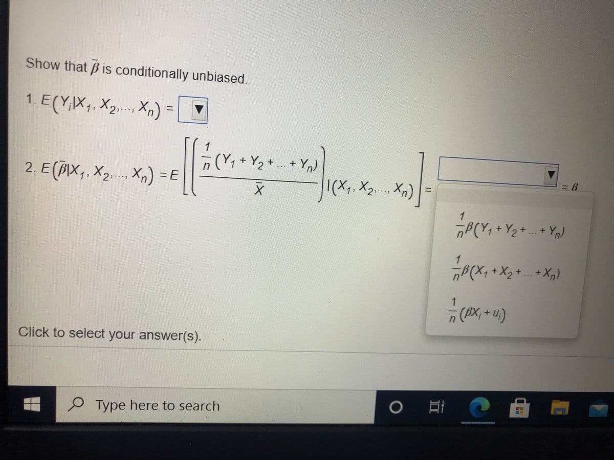 Show that B is conditionally unbiased.
1. E(Y,X. X2 Xn) -
1
(Y,+ Y2-
+ Yn)
|(X1, X2. Xn)
2. E(BIX,, X2,. Xn) = E
1
1
(AX;+u)
Click to select your answer(s).
Type here to search
%3D
